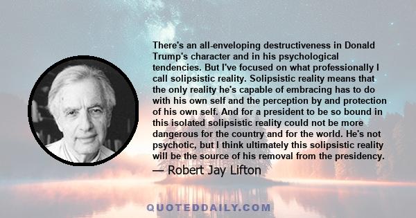 There's an all-enveloping destructiveness in Donald Trump's character and in his psychological tendencies. But I've focused on what professionally I call solipsistic reality. Solipsistic reality means that the only