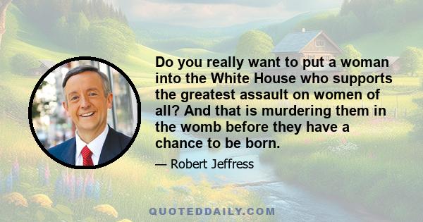 Do you really want to put a woman into the White House who supports the greatest assault on women of all? And that is murdering them in the womb before they have a chance to be born.