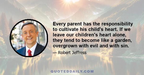 Every parent has the responsibility to cultivate his child's heart. If we leave our children's heart alone, they tend to become like a garden, overgrown with evil and with sin.