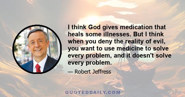 I think God gives medication that heals some illnesses. But I think when you deny the reality of evil, you want to use medicine to solve every problem, and it doesn't solve every problem.