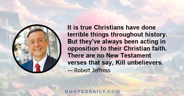 It is true Christians have done terrible things throughout history. But they've always been acting in opposition to their Christian faith. There are no New Testament verses that say, Kill unbelievers.