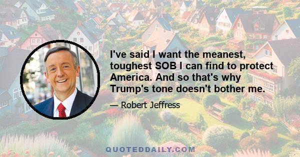 I've said I want the meanest, toughest SOB I can find to protect America. And so that's why Trump's tone doesn't bother me.