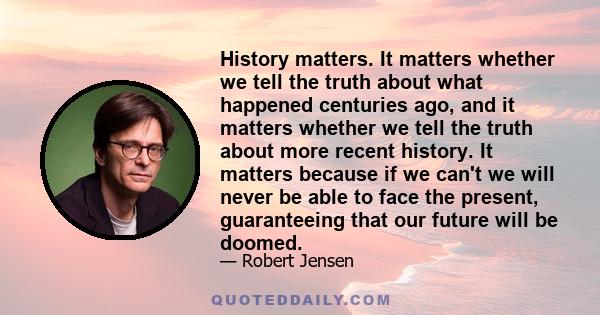 History matters. It matters whether we tell the truth about what happened centuries ago, and it matters whether we tell the truth about more recent history. It matters because if we can't we will never be able to face