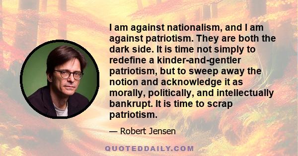 I am against nationalism, and I am against patriotism. They are both the dark side. It is time not simply to redefine a kinder-and-gentler patriotism, but to sweep away the notion and acknowledge it as morally,