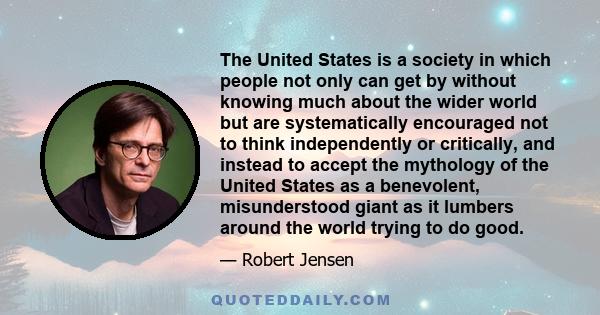 The United States is a society in which people not only can get by without knowing much about the wider world but are systematically encouraged not to think independently or critically, and instead to accept the