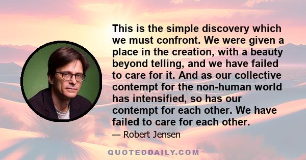 This is the simple discovery which we must confront. We were given a place in the creation, with a beauty beyond telling, and we have failed to care for it. And as our collective contempt for the non-human world has