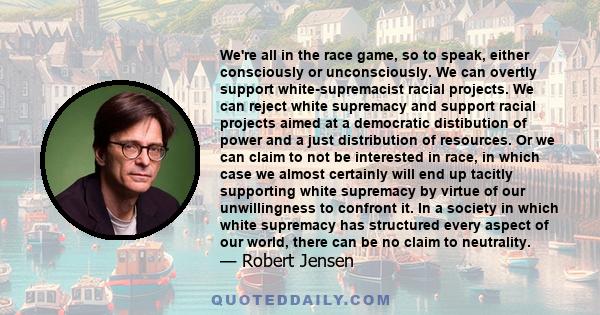 We're all in the race game, so to speak, either consciously or unconsciously. We can overtly support white-supremacist racial projects. We can reject white supremacy and support racial projects aimed at a democratic