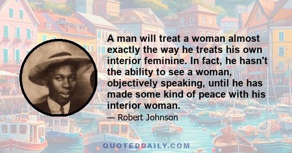 A man will treat a woman almost exactly the way he treats his own interior feminine. In fact, he hasn't the ability to see a woman, objectively speaking, until he has made some kind of peace with his interior woman.