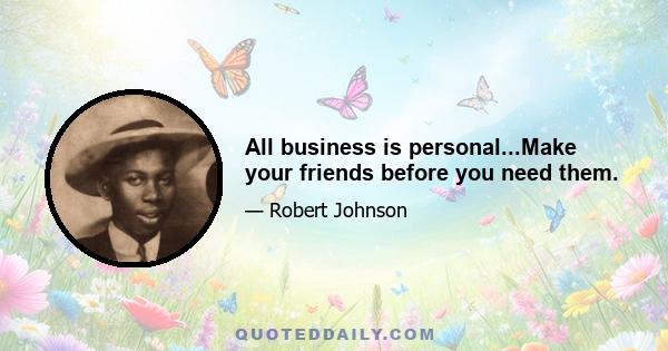 All business is personal...Make your friends before you need them.