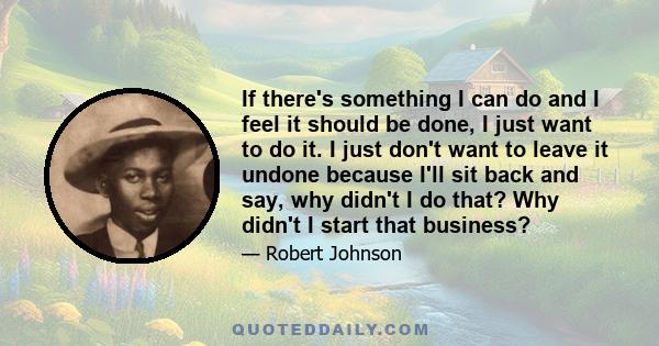 If there's something I can do and I feel it should be done, I just want to do it. I just don't want to leave it undone because I'll sit back and say, why didn't I do that? Why didn't I start that business?