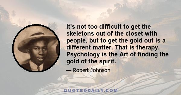 It's not too difficult to get the skeletons out of the closet with people, but to get the gold out is a different matter. That is therapy. Psychology is the Art of finding the gold of the spirit.