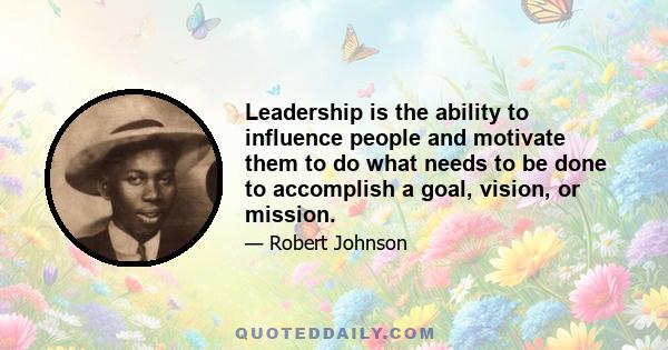 Leadership is the ability to influence people and motivate them to do what needs to be done to accomplish a goal, vision, or mission.