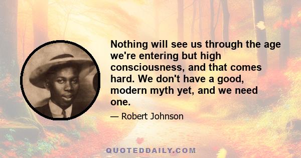 Nothing will see us through the age we're entering but high consciousness, and that comes hard. We don't have a good, modern myth yet, and we need one.