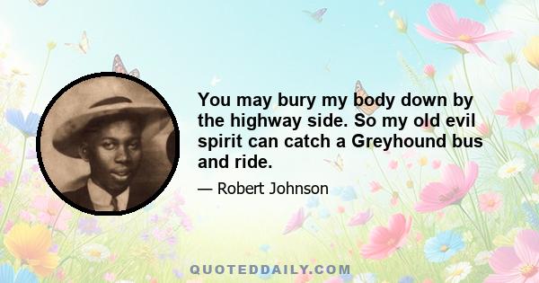 You may bury my body down by the highway side. So my old evil spirit can catch a Greyhound bus and ride.