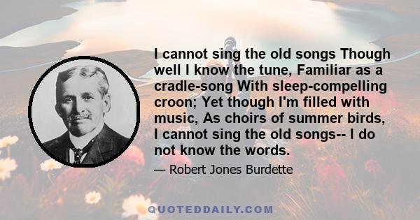 I cannot sing the old songs Though well I know the tune, Familiar as a cradle-song With sleep-compelling croon; Yet though I'm filled with music, As choirs of summer birds, I cannot sing the old songs-- I do not know