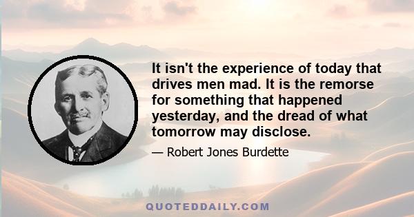 It isn't the experience of today that drives men mad. It is the remorse for something that happened yesterday, and the dread of what tomorrow may disclose.