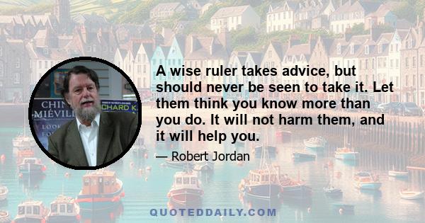 A wise ruler takes advice, but should never be seen to take it. Let them think you know more than you do. It will not harm them, and it will help you.