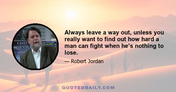 Always leave a way out, unless you really want to find out how hard a man can fight when he’s nothing to lose.