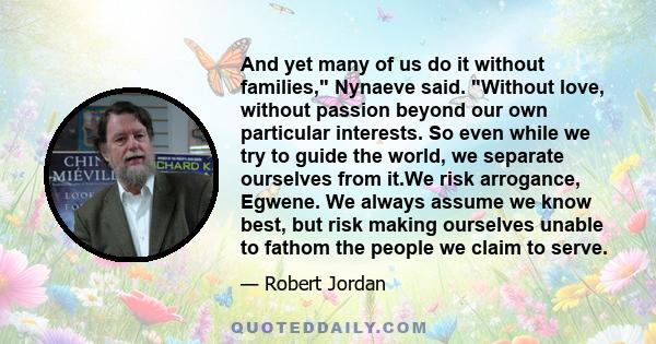 And yet many of us do it without families, Nynaeve said. Without love, without passion beyond our own particular interests. So even while we try to guide the world, we separate ourselves from it.We risk arrogance,