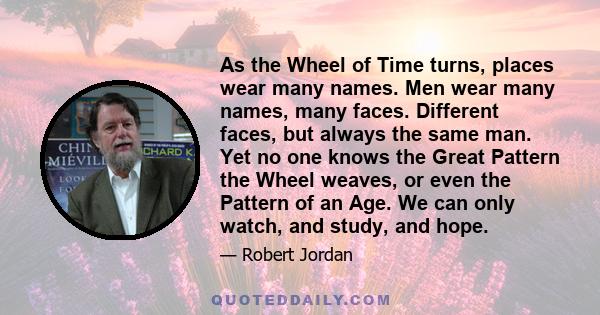 As the Wheel of Time turns, places wear many names. Men wear many names, many faces. Different faces, but always the same man. Yet no one knows the Great Pattern the Wheel weaves, or even the Pattern of an Age. We can