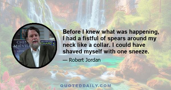 Before I knew what was happening, I had a fistful of spears around my neck like a collar. I could have shaved myself with one sneeze.