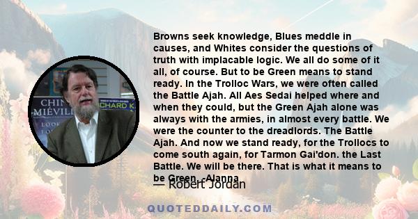 Browns seek knowledge, Blues meddle in causes, and Whites consider the questions of truth with implacable logic. We all do some of it all, of course. But to be Green means to stand ready. In the Trolloc Wars, we were