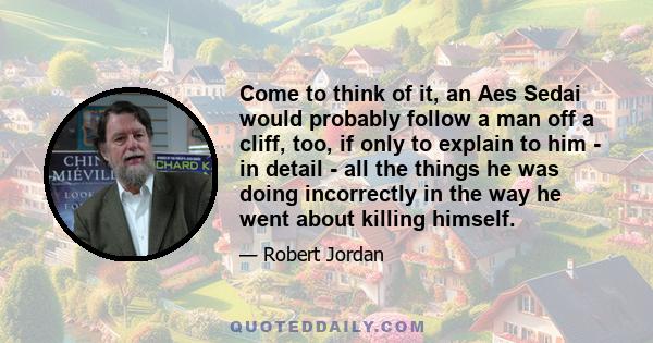 Come to think of it, an Aes Sedai would probably follow a man off a cliff, too, if only to explain to him - in detail - all the things he was doing incorrectly in the way he went about killing himself.