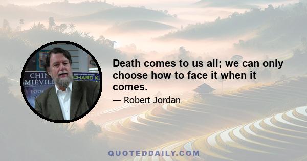 Death comes to us all; we can only choose how to face it when it comes.