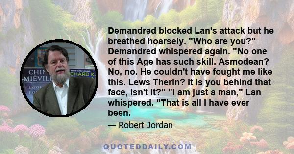 Demandred blocked Lan's attack but he breathed hoarsely. Who are you? Demandred whispered again. No one of this Age has such skill. Asmodean? No, no. He couldn't have fought me like this. Lews Therin? It is you behind