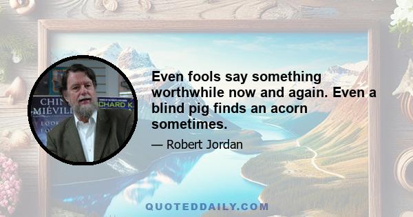 Even fools say something worthwhile now and again. Even a blind pig finds an acorn sometimes.