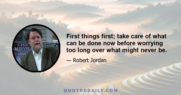 First things first; take care of what can be done now before worrying too long over what might never be.