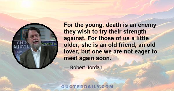 For the young, death is an enemy they wish to try their strength against. For those of us a little older, she is an old friend, an old lover, but one we are not eager to meet again soon.