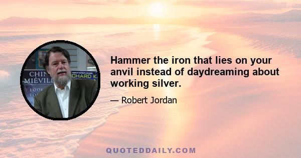 Hammer the iron that lies on your anvil instead of daydreaming about working silver.