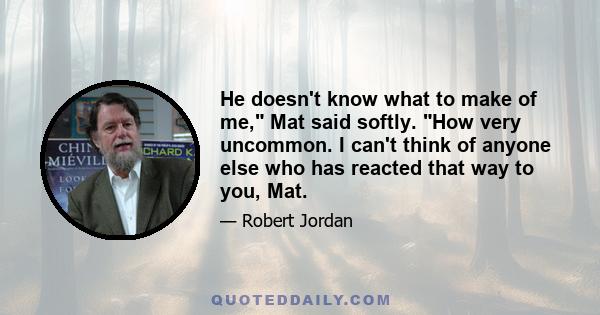 He doesn't know what to make of me, Mat said softly. How very uncommon. I can't think of anyone else who has reacted that way to you, Mat.