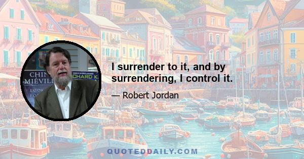 I surrender to it, and by surrendering, I control it.