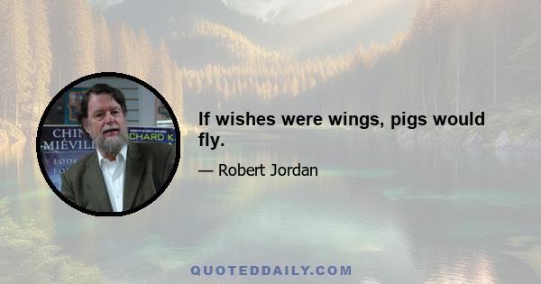 If wishes were wings, pigs would fly.