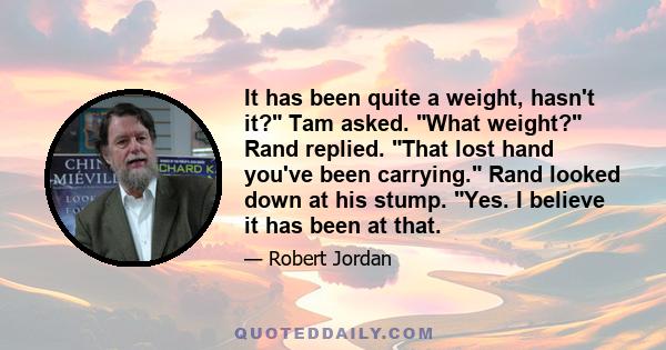 It has been quite a weight, hasn't it? Tam asked. What weight? Rand replied. That lost hand you've been carrying. Rand looked down at his stump. Yes. I believe it has been at that.