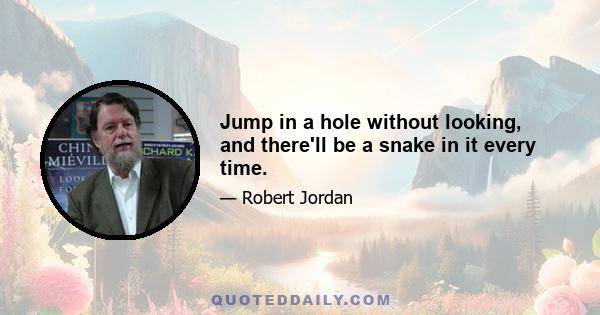 Jump in a hole without looking, and there'll be a snake in it every time.