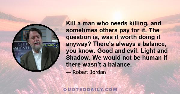 Kill a man who needs killing, and sometimes others pay for it. The question is, was it worth doing it anyway? There's always a balance, you know. Good and evil. Light and Shadow. We would not be human if there wasn't a