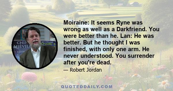 Moiraine: It seems Ryne was wrong as well as a Darkfriend. You were better than he. Lan: He was better. But he thought I was finished, with only one arm. He never understood. You surrender after you're dead.