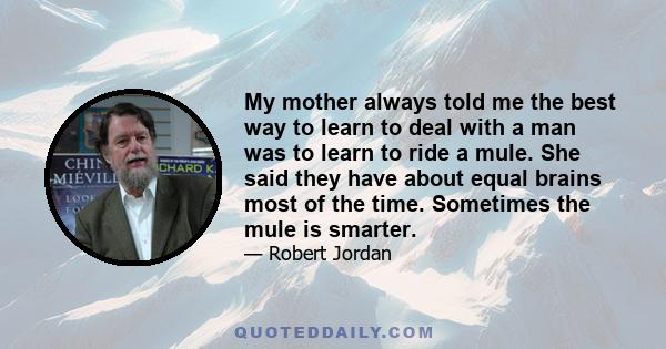 My mother always told me the best way to learn to deal with a man was to learn to ride a mule. She said they have about equal brains most of the time. Sometimes the mule is smarter.