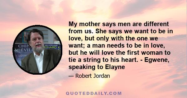 My mother says men are different from us. She says we want to be in love, but only with the one we want; a man needs to be in love, but he will love the first woman to tie a string to his heart. - Egwene, speaking to