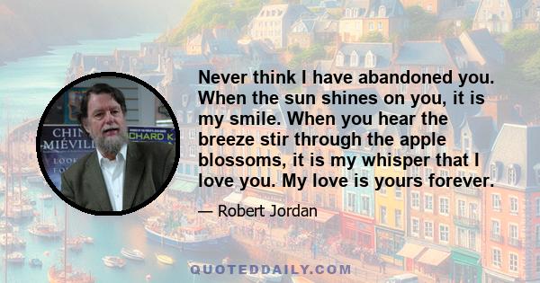 Never think I have abandoned you. When the sun shines on you, it is my smile. When you hear the breeze stir through the apple blossoms, it is my whisper that I love you. My love is yours forever.