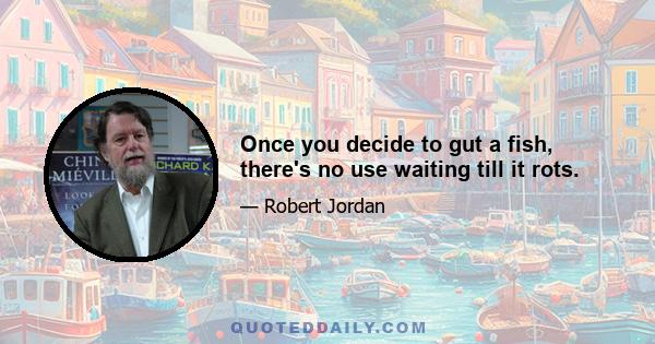 Once you decide to gut a fish, there's no use waiting till it rots.