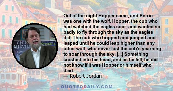 Out of the night Hopper came, and Perrin was one with the wolf. Hopper, the cub who had watched the eagles soar, and wanted so badly to fly through the sky as the eagles did. The cub who hopped and jumped and leaped