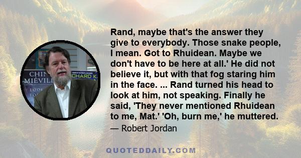 Rand, maybe that's the answer they give to everybody. Those snake people, I mean. Got to Rhuidean. Maybe we don't have to be here at all.' He did not believe it, but with that fog staring him in the face. ... Rand