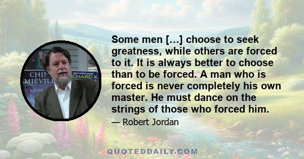 Some men […] choose to seek greatness, while others are forced to it. It is always better to choose than to be forced. A man who is forced is never completely his own master. He must dance on the strings of those who