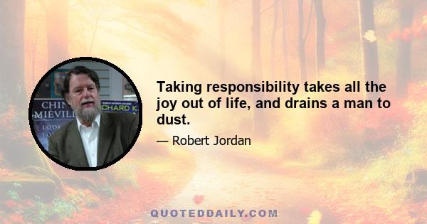 Taking responsibility takes all the joy out of life, and drains a man to dust.