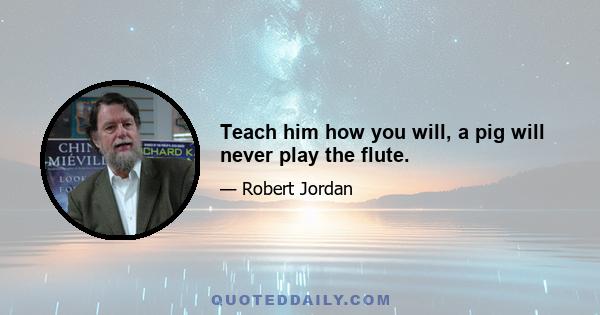 Teach him how you will, a pig will never play the flute.