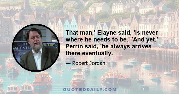 That man,' Elayne said, 'is never where he needs to be.' 'And yet,' Perrin said, 'he always arrives there eventually.